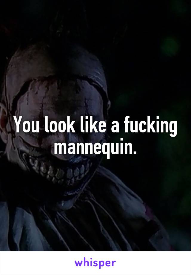 You look like a fucking mannequin.