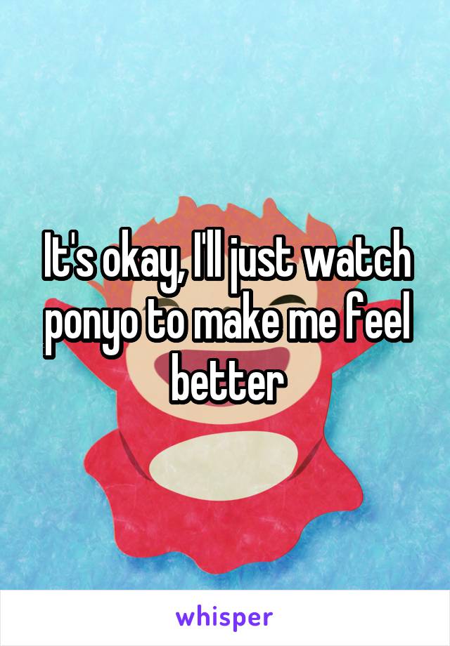 It's okay, I'll just watch ponyo to make me feel better