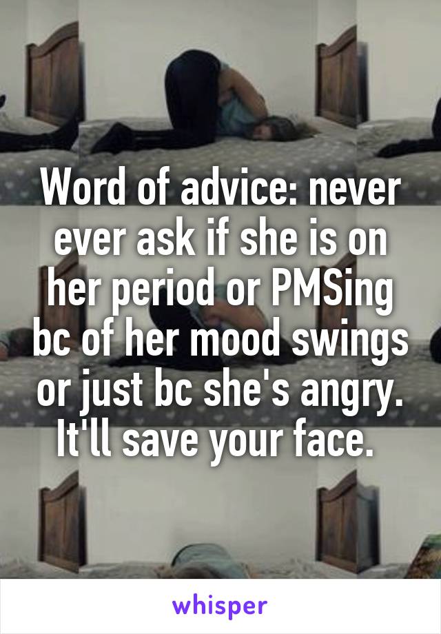 Word of advice: never ever ask if she is on her period or PMSing bc of her mood swings or just bc she's angry. It'll save your face. 