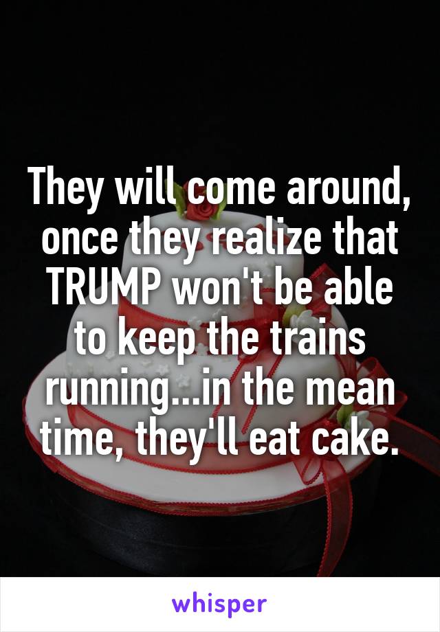 They will come around, once they realize that TRUMP won't be able to keep the trains running...in the mean time, they'll eat cake.