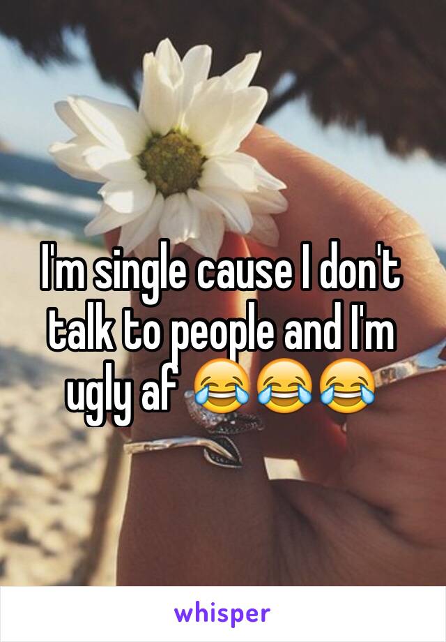 I'm single cause I don't talk to people and I'm ugly af 😂😂😂