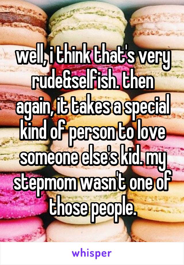 well, i think that's very rude&selfish. then again, it takes a special kind of person to love someone else's kid. my stepmom wasn't one of those people.
