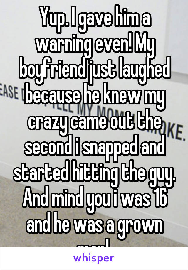 Yup. I gave him a warning even! My boyfriend just laughed because he knew my crazy came out the second i snapped and started hitting the guy. And mind you i was 16 and he was a grown man! 