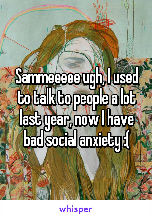 Sammeeeee ugh, I used to talk to people a lot last year, now I have bad social anxiety :(
