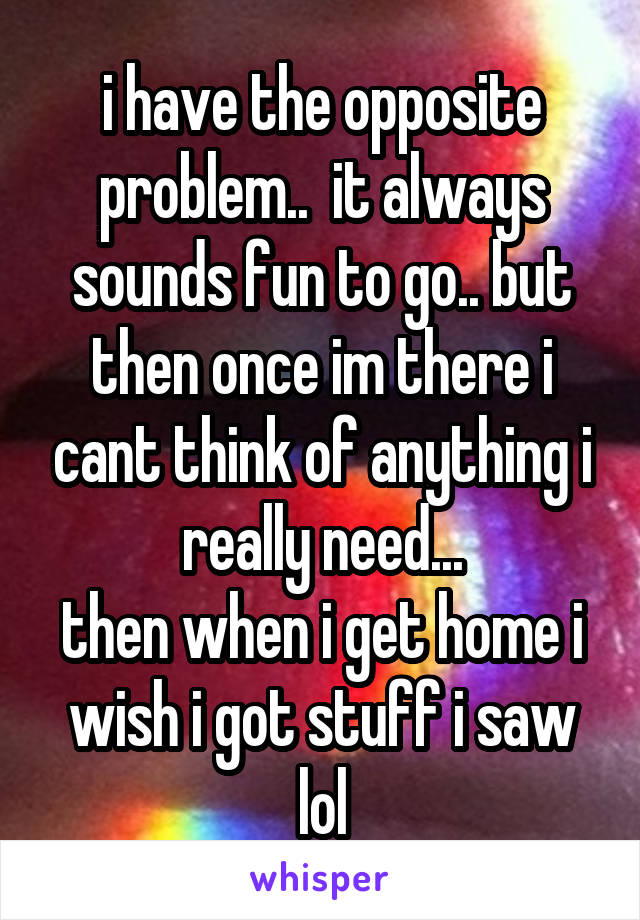 i have the opposite problem..  it always sounds fun to go.. but then once im there i cant think of anything i really need...
then when i get home i wish i got stuff i saw lol