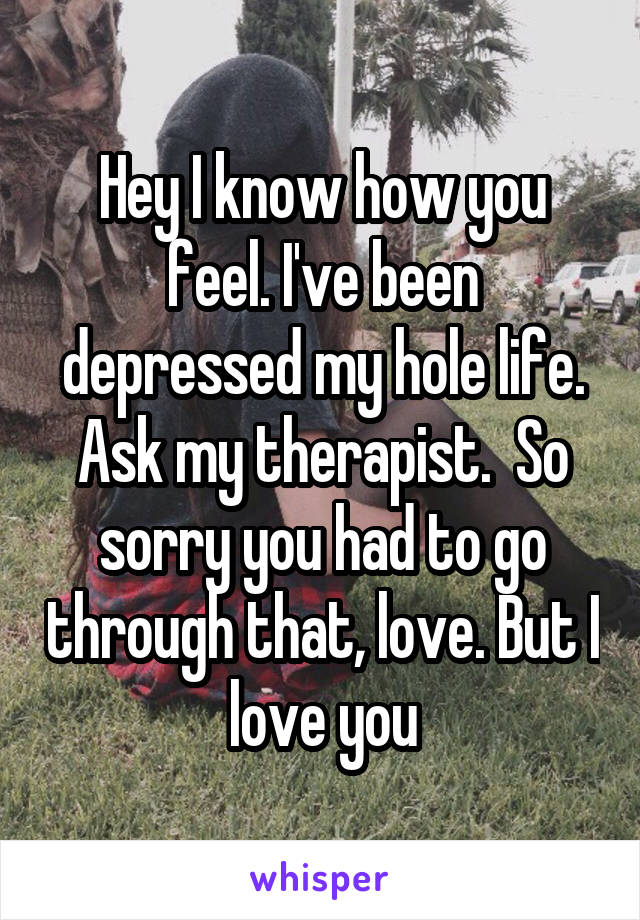 Hey I know how you feel. I've been depressed my hole life. Ask my therapist.  So sorry you had to go through that, love. But I love you