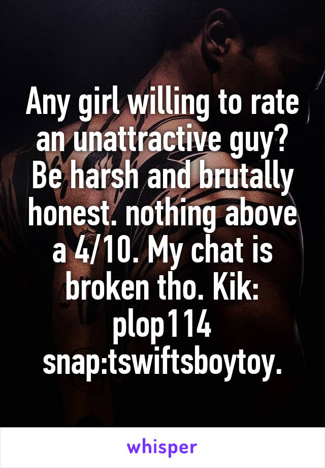 Any girl willing to rate an unattractive guy? Be harsh and brutally honest. nothing above a 4/10. My chat is broken tho. Kik: plop114 snap:tswiftsboytoy.