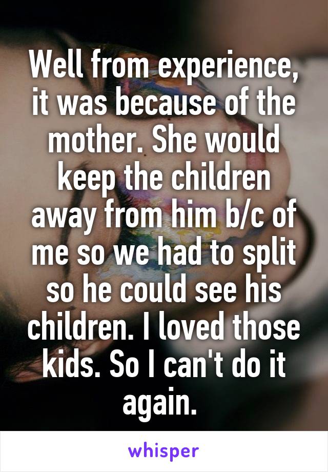Well from experience, it was because of the mother. She would keep the children away from him b/c of me so we had to split so he could see his children. I loved those kids. So I can't do it again. 