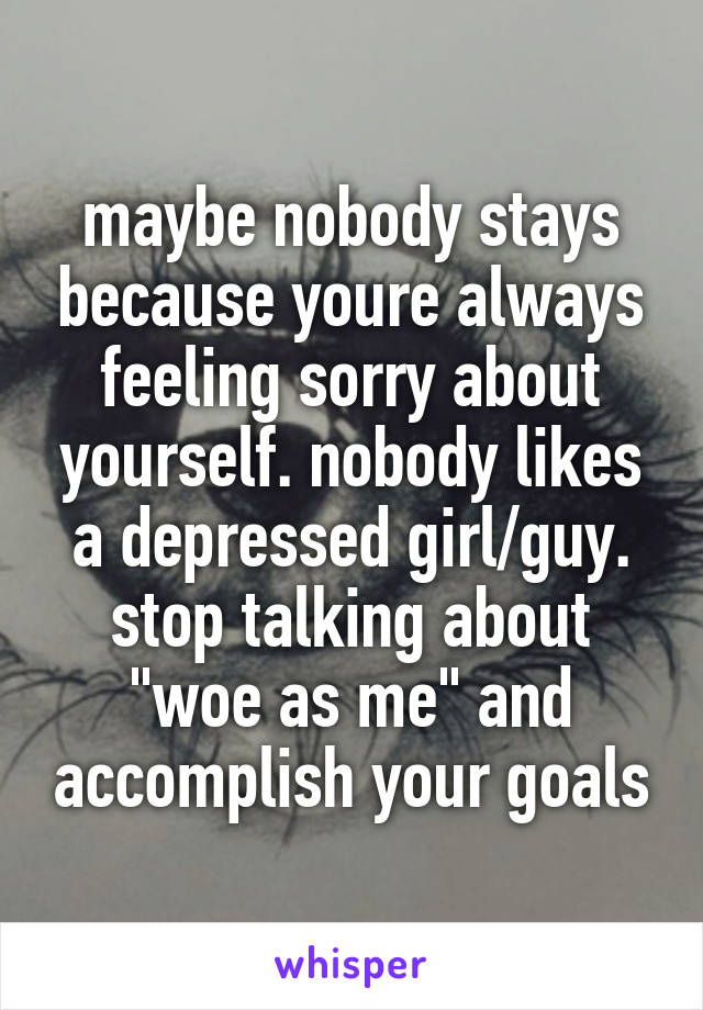 maybe nobody stays because youre always feeling sorry about yourself. nobody likes a depressed girl/guy. stop talking about "woe as me" and accomplish your goals
