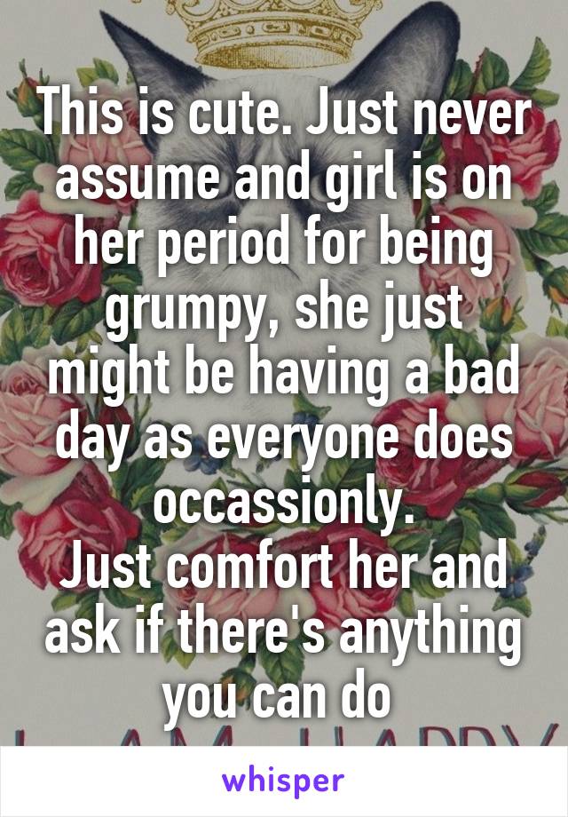 This is cute. Just never assume and girl is on her period for being grumpy, she just might be having a bad day as everyone does occassionly.
Just comfort her and ask if there's anything you can do 