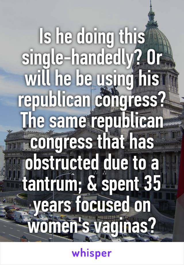 Is he doing this single-handedly? Or will he be using his republican congress? The same republican congress that has obstructed due to a tantrum; & spent 35 years focused on women's vaginas?