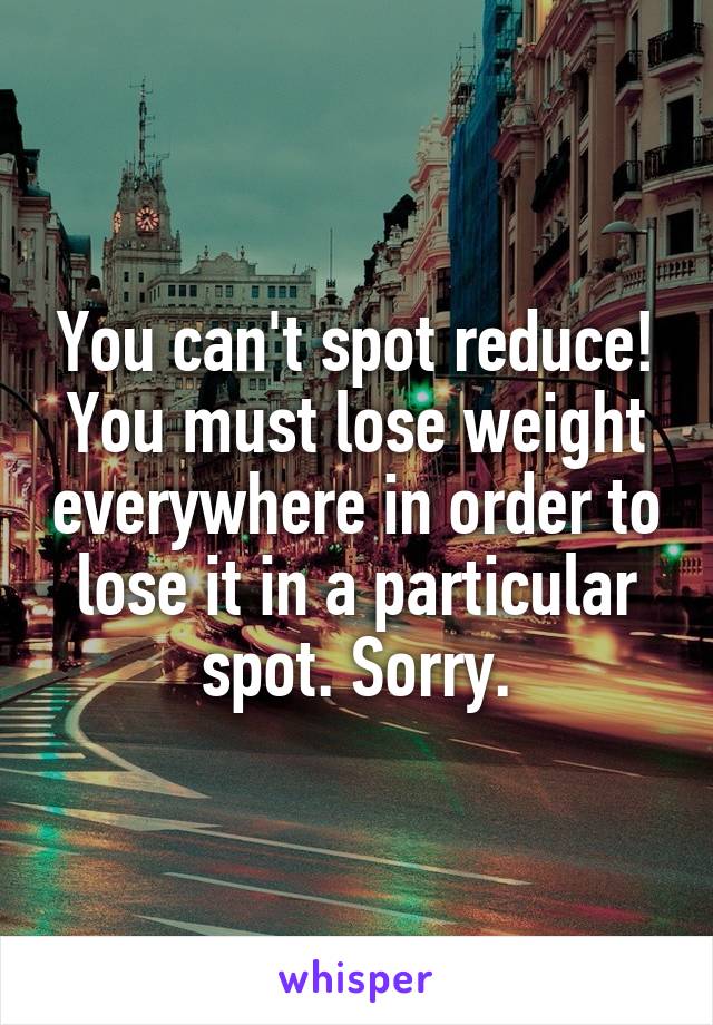 You can't spot reduce! You must lose weight everywhere in order to lose it in a particular spot. Sorry.