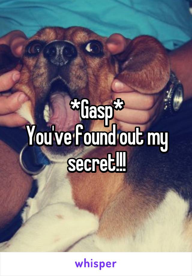 *Gasp*
You've found out my secret!!!