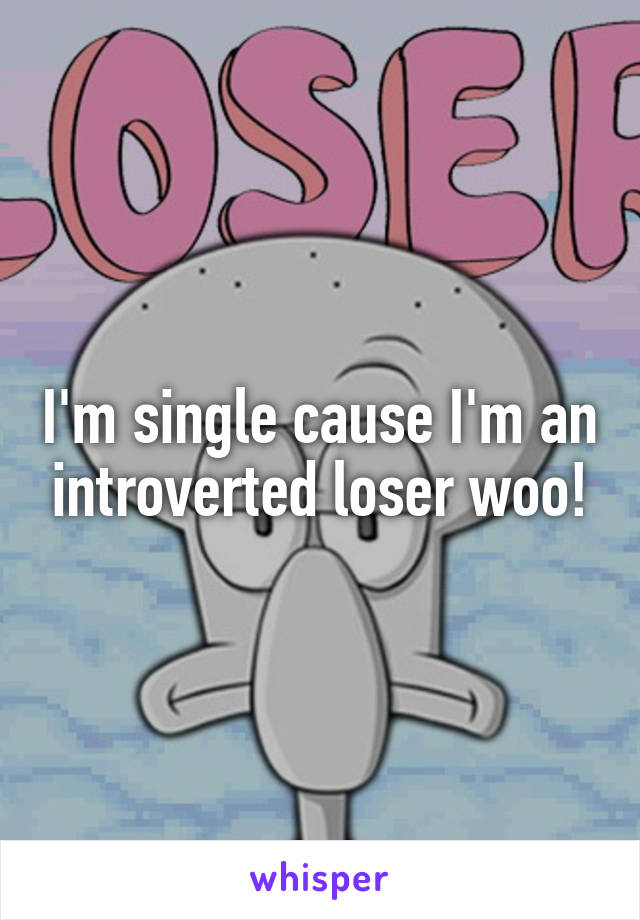 I'm single cause I'm an introverted loser woo!
