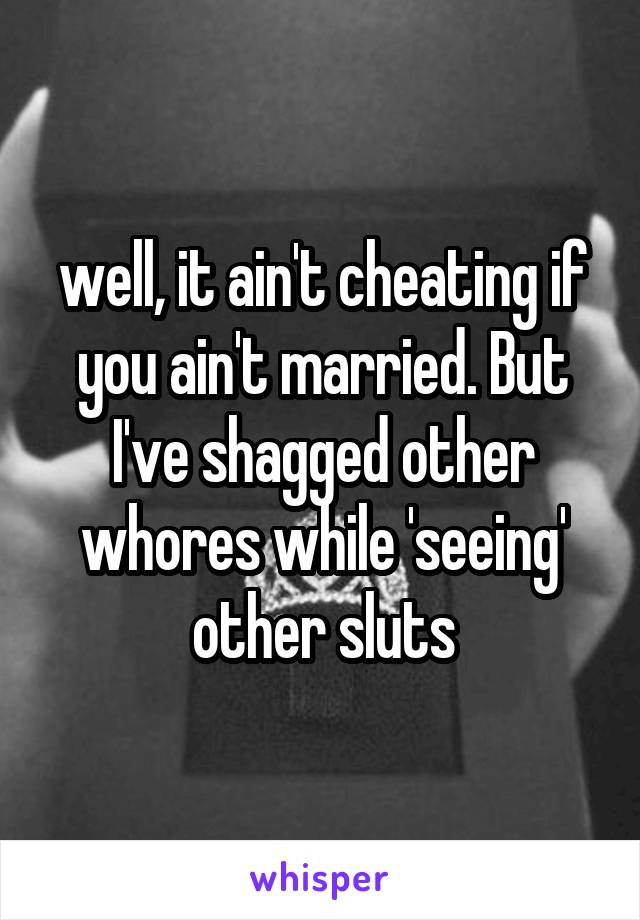 well, it ain't cheating if you ain't married. But I've shagged other whores while 'seeing' other sluts
