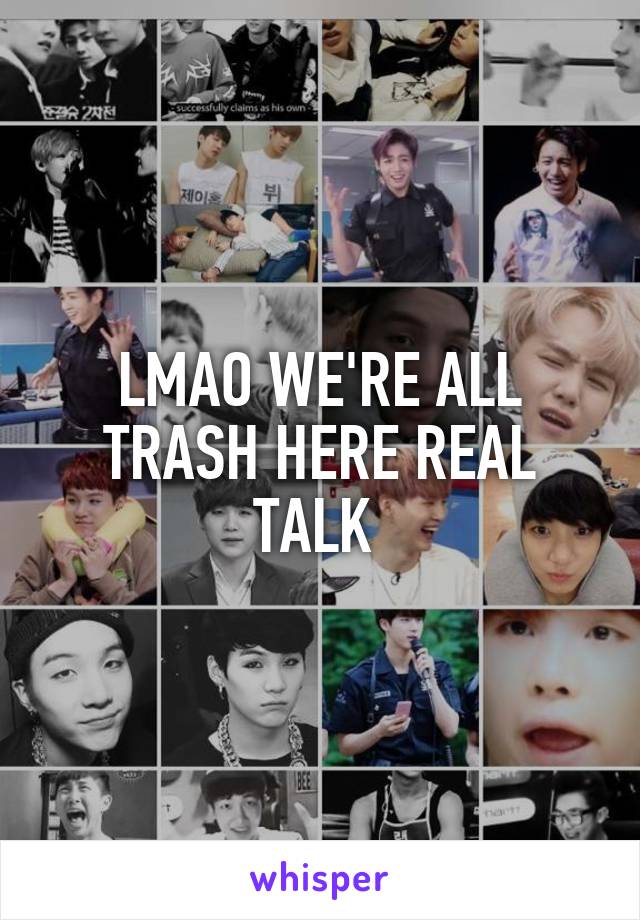 LMAO WE'RE ALL TRASH HERE REAL TALK 