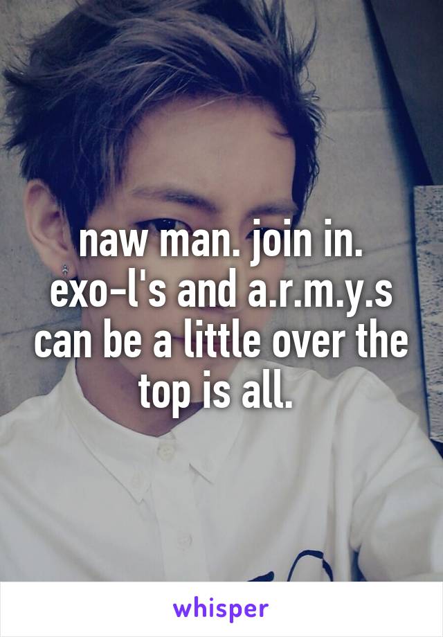 naw man. join in.
exo-l's and a.r.m.y.s can be a little over the top is all. 