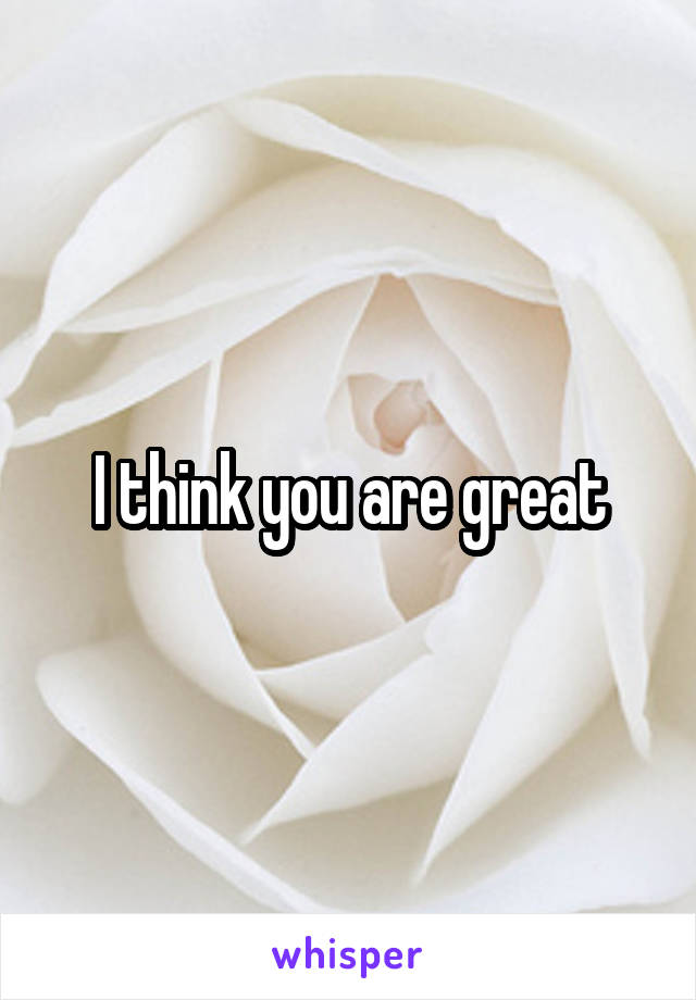 I think you are great