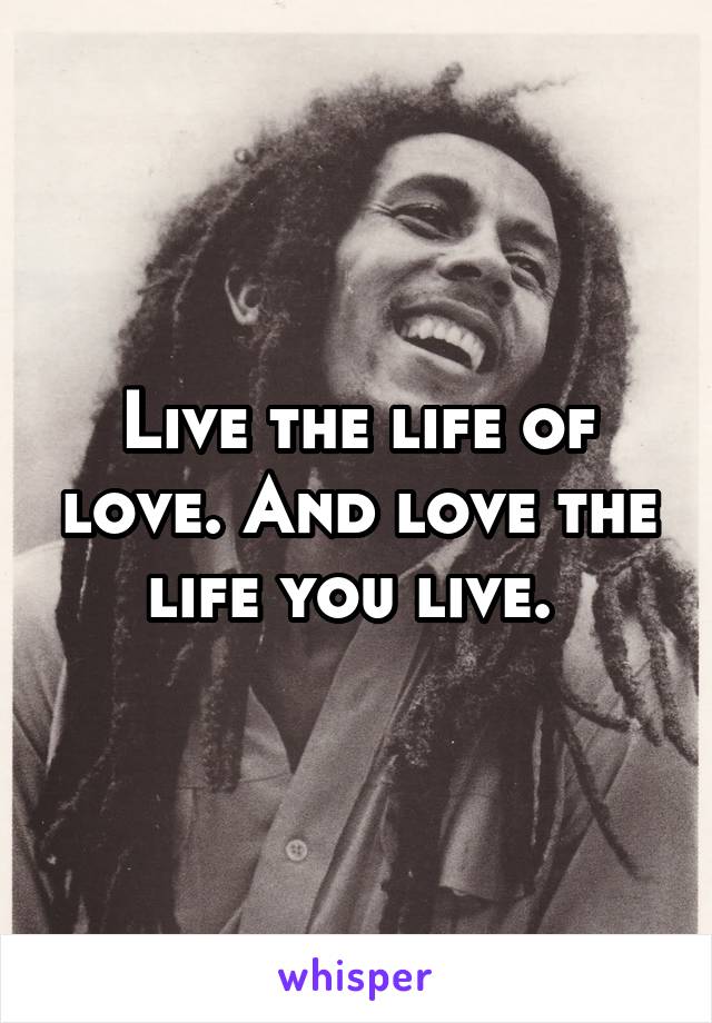 Live the life of love. And love the life you live. 