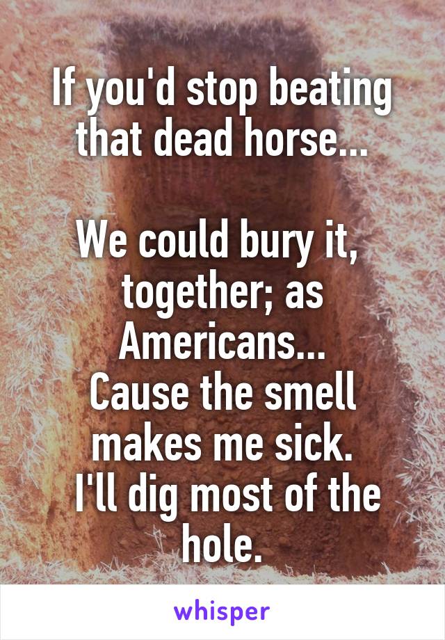 If you'd stop beating that dead horse...

We could bury it, 
together; as Americans...
Cause the smell makes me sick.
 I'll dig most of the hole.