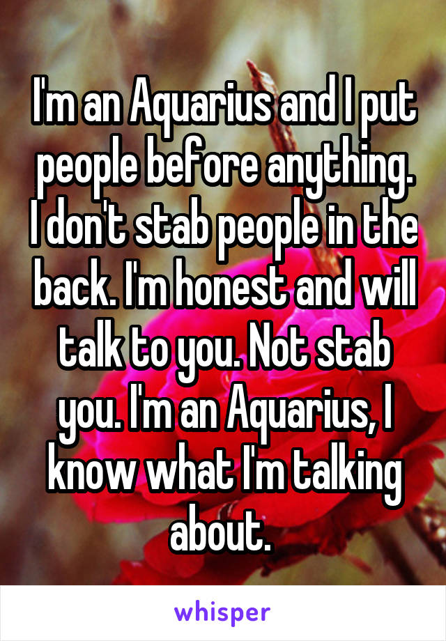 I'm an Aquarius and I put people before anything. I don't stab people in the back. I'm honest and will talk to you. Not stab you. I'm an Aquarius, I know what I'm talking about. 