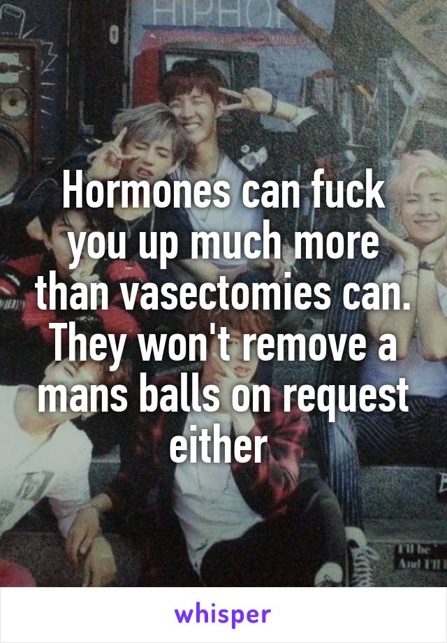 Hormones can fuck you up much more than vasectomies can.
They won't remove a mans balls on request either 