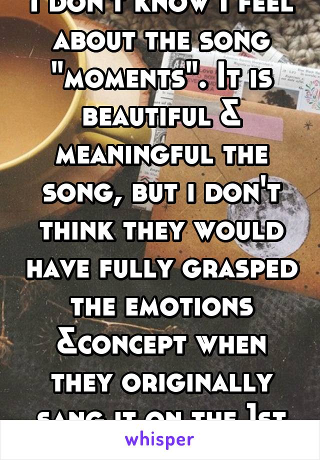 I don't know I feel about the song "moments". It is beautiful & meaningful the song, but i don't think they would have fully grasped the emotions &concept when they originally sang it on the 1st album