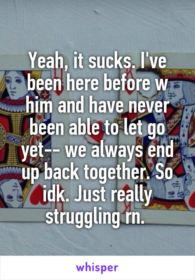 Yeah, it sucks. I've been here before w him and have never been able to let go yet-- we always end up back together. So idk. Just really struggling rn. 