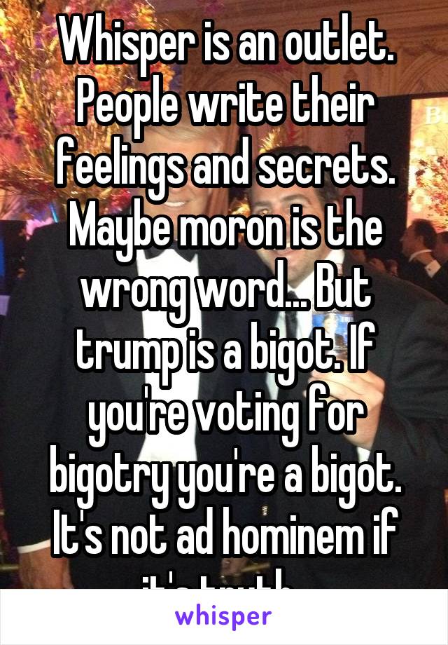 Whisper is an outlet. People write their feelings and secrets.
Maybe moron is the wrong word... But trump is a bigot. If you're voting for bigotry you're a bigot. It's not ad hominem if it's truth. 