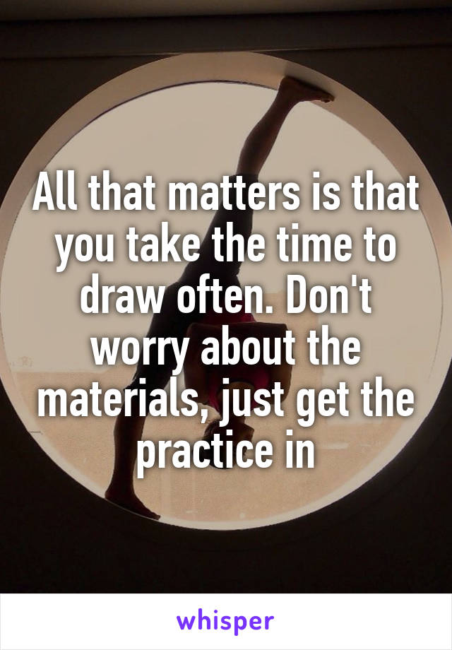 All that matters is that you take the time to draw often. Don't worry about the materials, just get the practice in