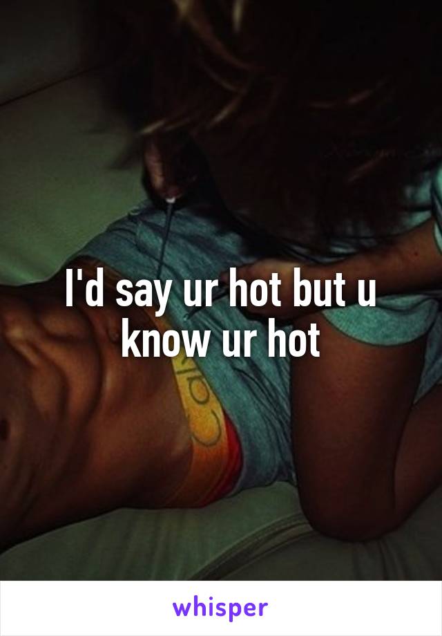 I'd say ur hot but u know ur hot