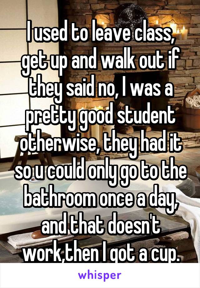 I used to leave class, get up and walk out if they said no, I was a pretty good student otherwise, they had it so u could only go to the bathroom once a day, and that doesn't work,then I got a cup.