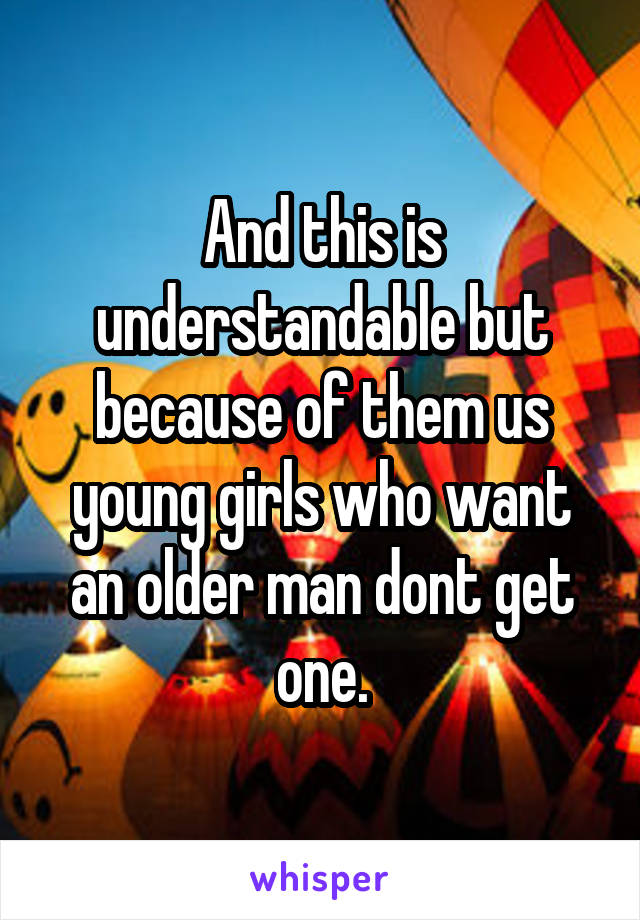 And this is understandable but because of them us young girls who want an older man dont get one.