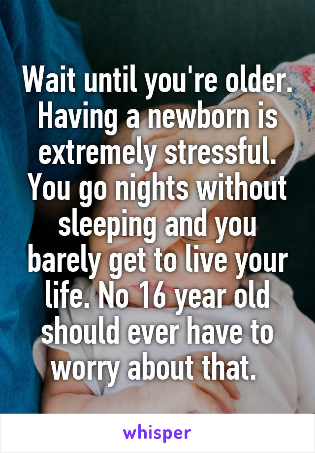 Wait until you're older. Having a newborn is extremely stressful. You go nights without sleeping and you barely get to live your life. No 16 year old should ever have to worry about that. 