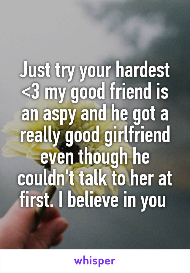 Just try your hardest <3 my good friend is an aspy and he got a really good girlfriend even though he couldn't talk to her at first. I believe in you 