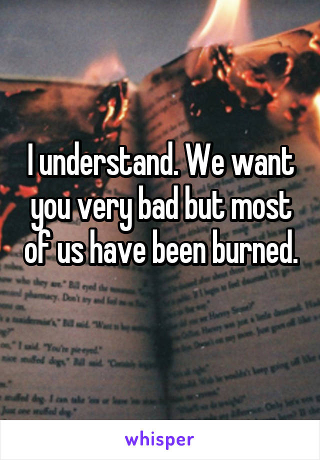 I understand. We want you very bad but most of us have been burned. 