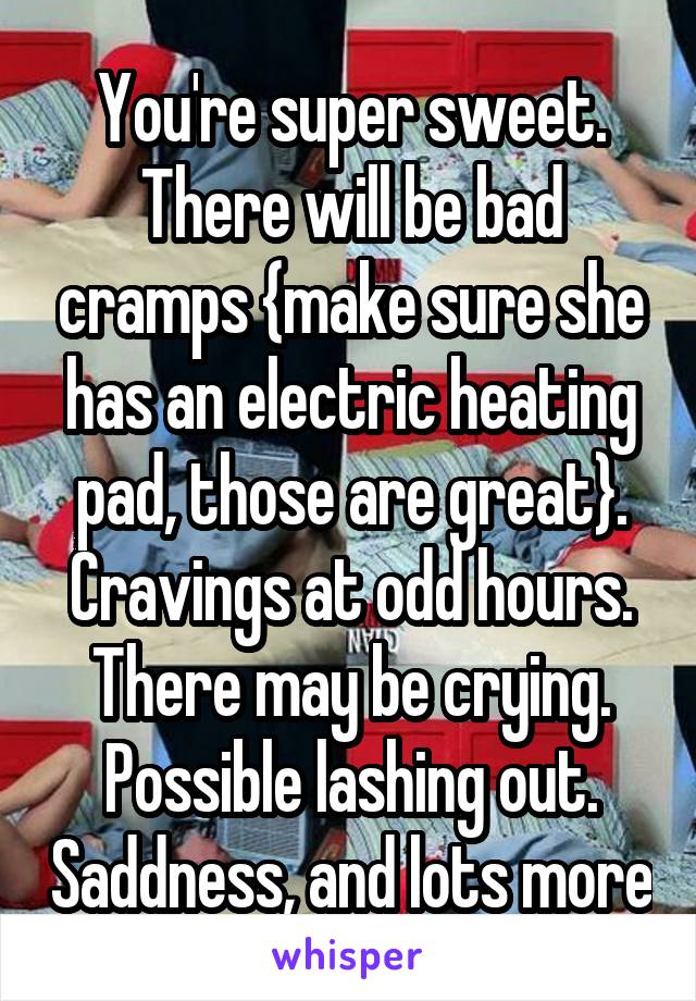 You're super sweet. There will be bad cramps {make sure she has an electric heating pad, those are great}. Cravings at odd hours. There may be crying. Possible lashing out. Saddness, and lots more