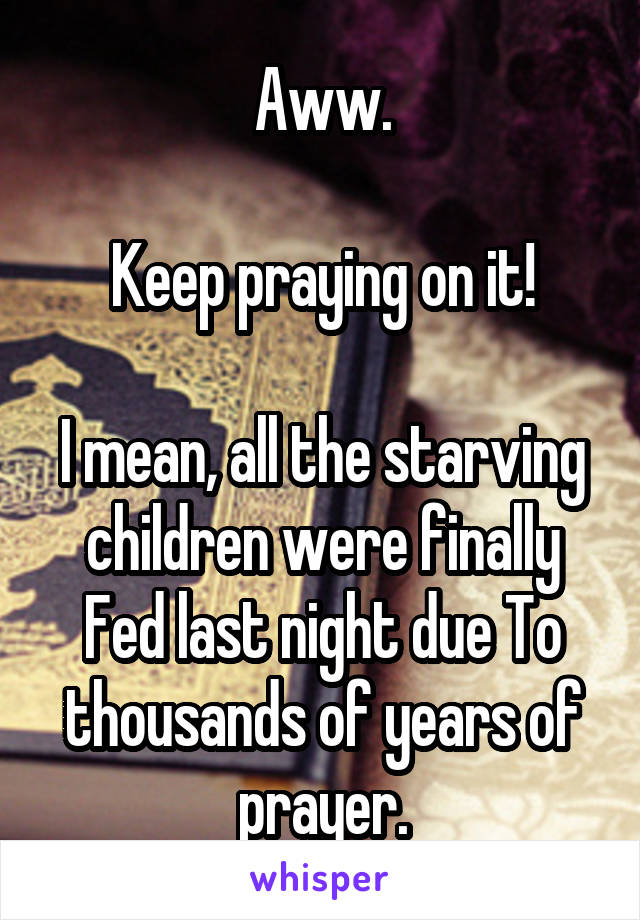 Aww.

Keep praying on it!

I mean, all the starving children were finally Fed last night due To thousands of years of prayer.