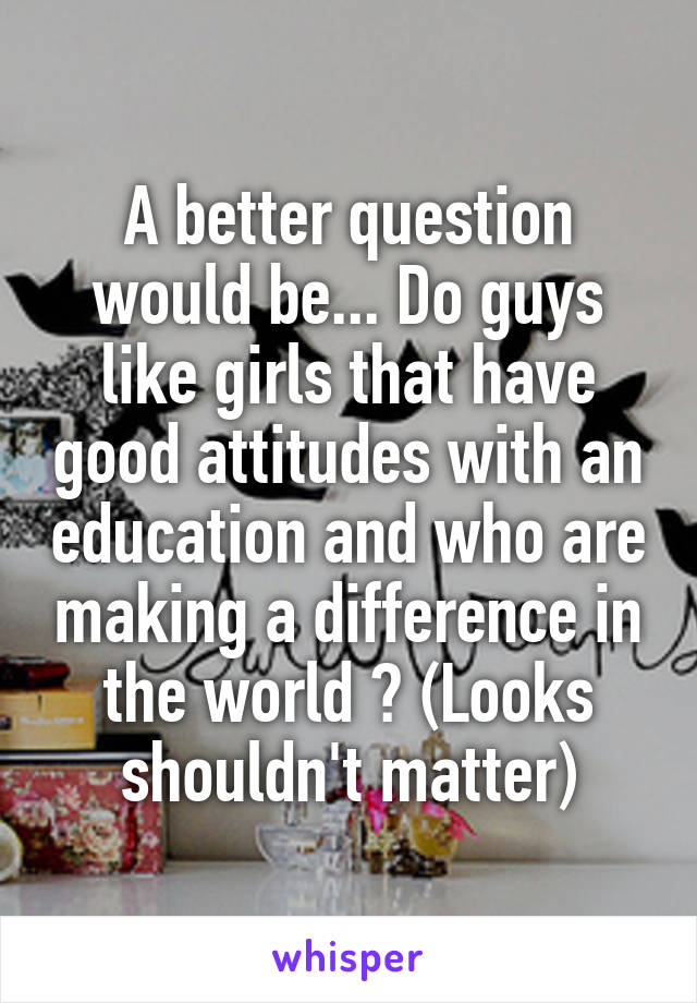 A better question would be... Do guys like girls that have good attitudes with an education and who are making a difference in the world ? (Looks shouldn't matter)