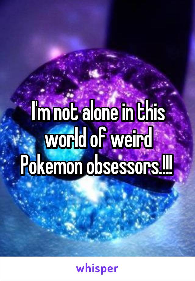 I'm not alone in this world of weird Pokemon obsessors.!!! 