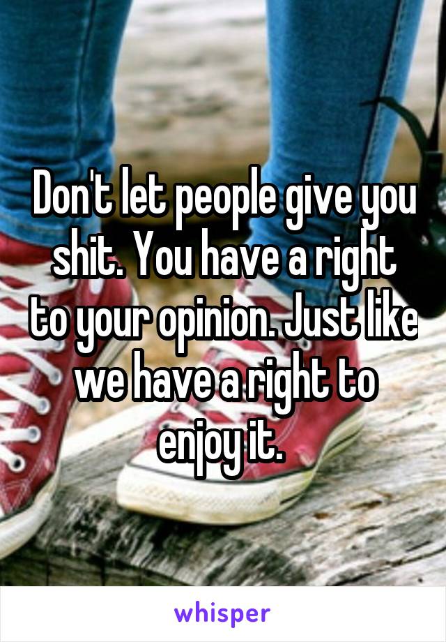 Don't let people give you shit. You have a right to your opinion. Just like we have a right to enjoy it. 