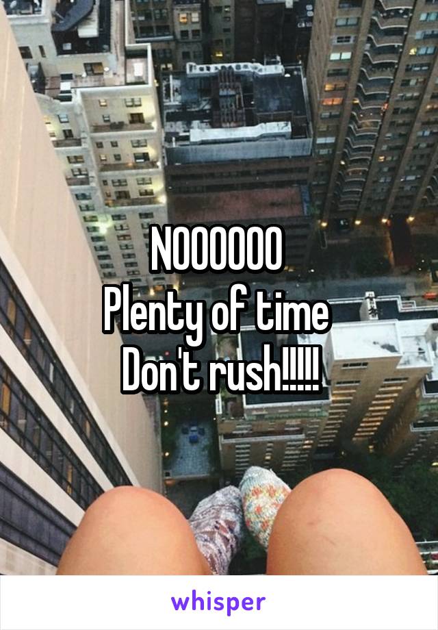 NOOOOOO 
Plenty of time 
Don't rush!!!!!