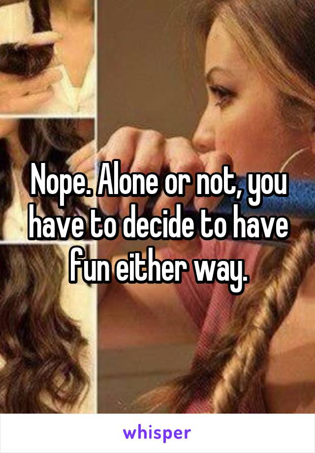 Nope. Alone or not, you have to decide to have fun either way.