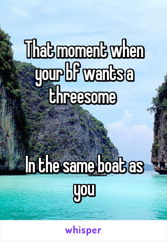 That moment when your bf wants a threesome 


In the same boat as you