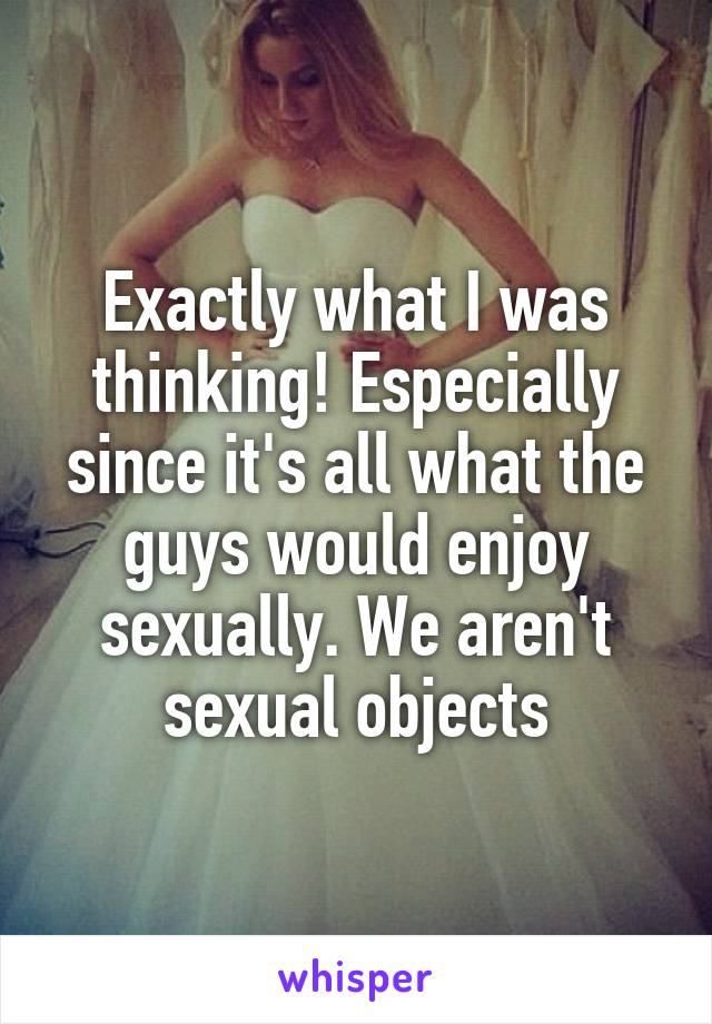 Exactly what I was thinking! Especially since it's all what the guys would enjoy sexually. We aren't sexual objects