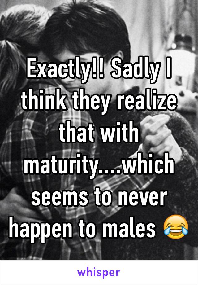 Exactly!! Sadly I think they realize that with maturity....which seems to never happen to males 😂