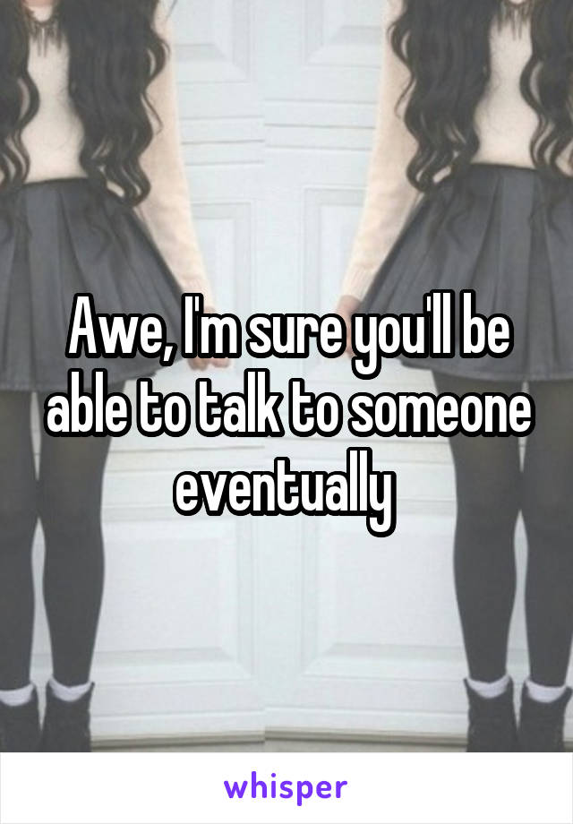 Awe, I'm sure you'll be able to talk to someone eventually 