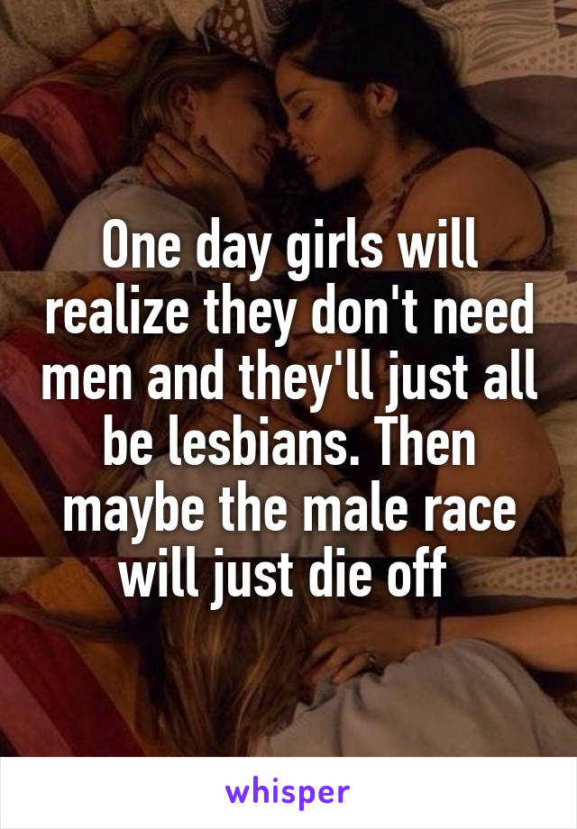 One day girls will realize they don't need men and they'll just all be lesbians. Then maybe the male race will just die off 