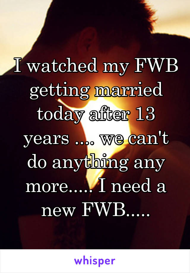 I watched my FWB getting married today after 13 years .... we can't do anything any more..... I need a new FWB.....