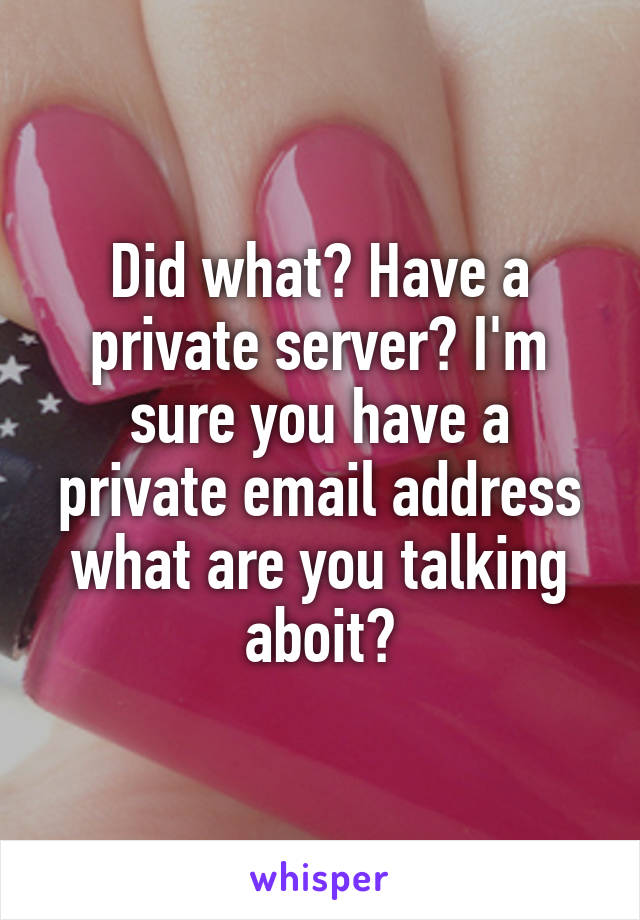 Did what? Have a private server? I'm sure you have a private email address what are you talking aboit?